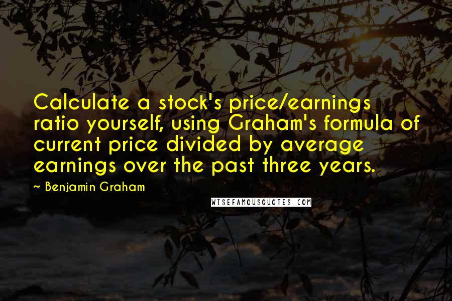 Benjamin Graham Quotes: Calculate a stock's price/earnings ratio yourself, using Graham's formula of current price divided by average earnings over the past three years.