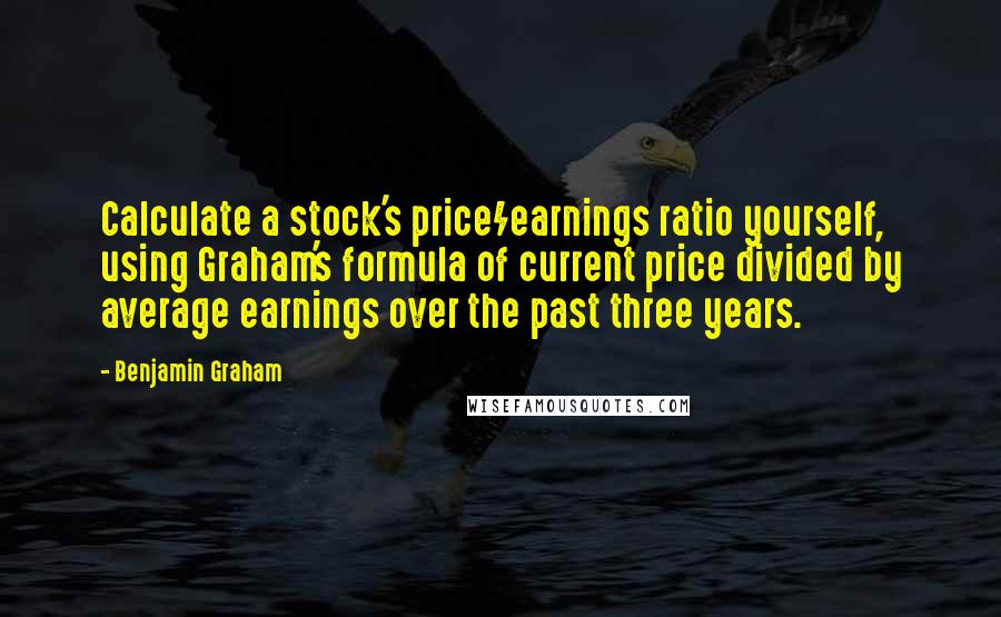 Benjamin Graham Quotes: Calculate a stock's price/earnings ratio yourself, using Graham's formula of current price divided by average earnings over the past three years.
