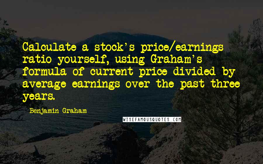 Benjamin Graham Quotes: Calculate a stock's price/earnings ratio yourself, using Graham's formula of current price divided by average earnings over the past three years.