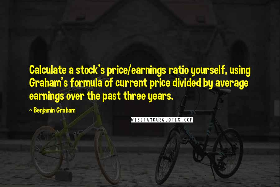 Benjamin Graham Quotes: Calculate a stock's price/earnings ratio yourself, using Graham's formula of current price divided by average earnings over the past three years.