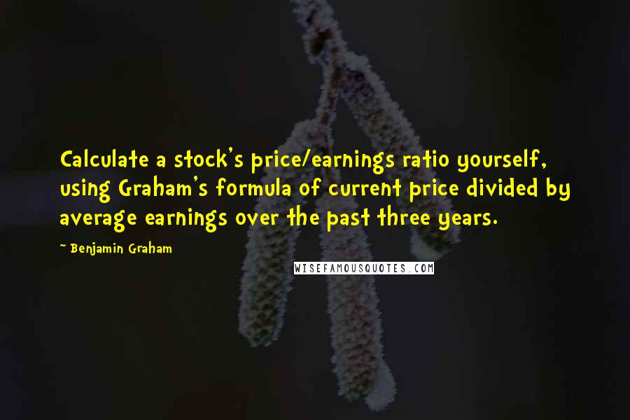 Benjamin Graham Quotes: Calculate a stock's price/earnings ratio yourself, using Graham's formula of current price divided by average earnings over the past three years.