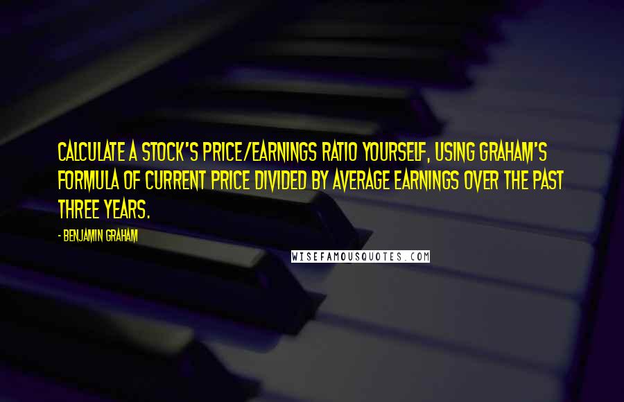 Benjamin Graham Quotes: Calculate a stock's price/earnings ratio yourself, using Graham's formula of current price divided by average earnings over the past three years.