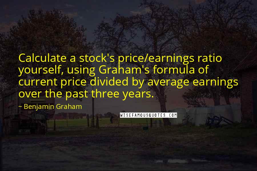 Benjamin Graham Quotes: Calculate a stock's price/earnings ratio yourself, using Graham's formula of current price divided by average earnings over the past three years.