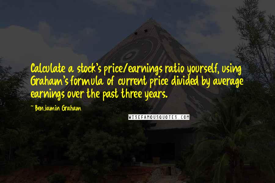 Benjamin Graham Quotes: Calculate a stock's price/earnings ratio yourself, using Graham's formula of current price divided by average earnings over the past three years.