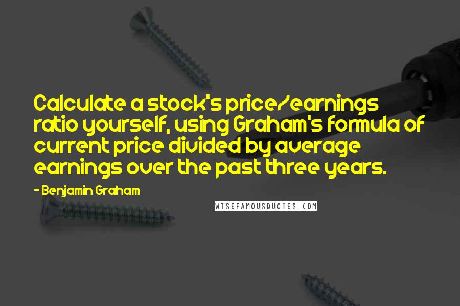 Benjamin Graham Quotes: Calculate a stock's price/earnings ratio yourself, using Graham's formula of current price divided by average earnings over the past three years.