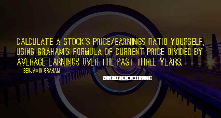 Benjamin Graham Quotes: Calculate a stock's price/earnings ratio yourself, using Graham's formula of current price divided by average earnings over the past three years.