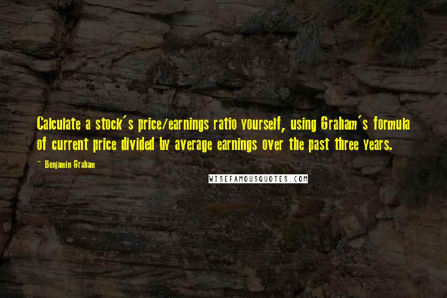 Benjamin Graham Quotes: Calculate a stock's price/earnings ratio yourself, using Graham's formula of current price divided by average earnings over the past three years.