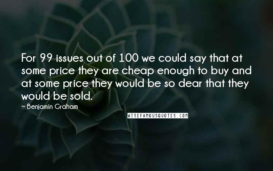 Benjamin Graham Quotes: For 99 issues out of 100 we could say that at some price they are cheap enough to buy and at some price they would be so dear that they would be sold.