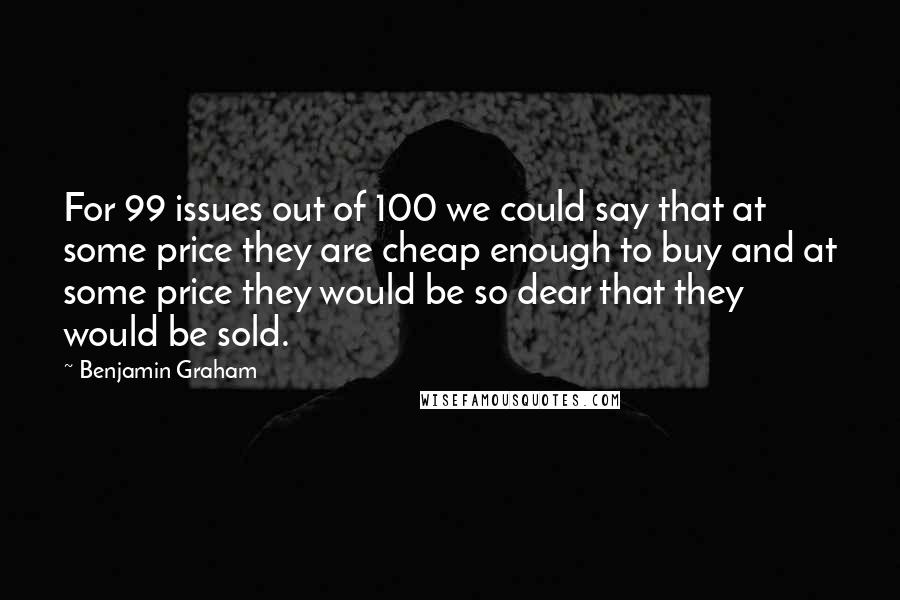 Benjamin Graham Quotes: For 99 issues out of 100 we could say that at some price they are cheap enough to buy and at some price they would be so dear that they would be sold.