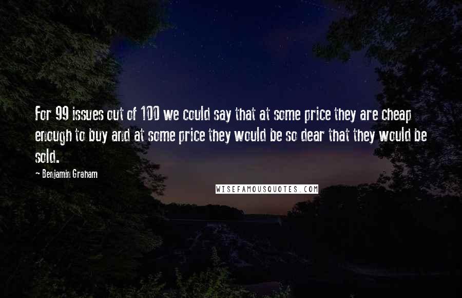 Benjamin Graham Quotes: For 99 issues out of 100 we could say that at some price they are cheap enough to buy and at some price they would be so dear that they would be sold.