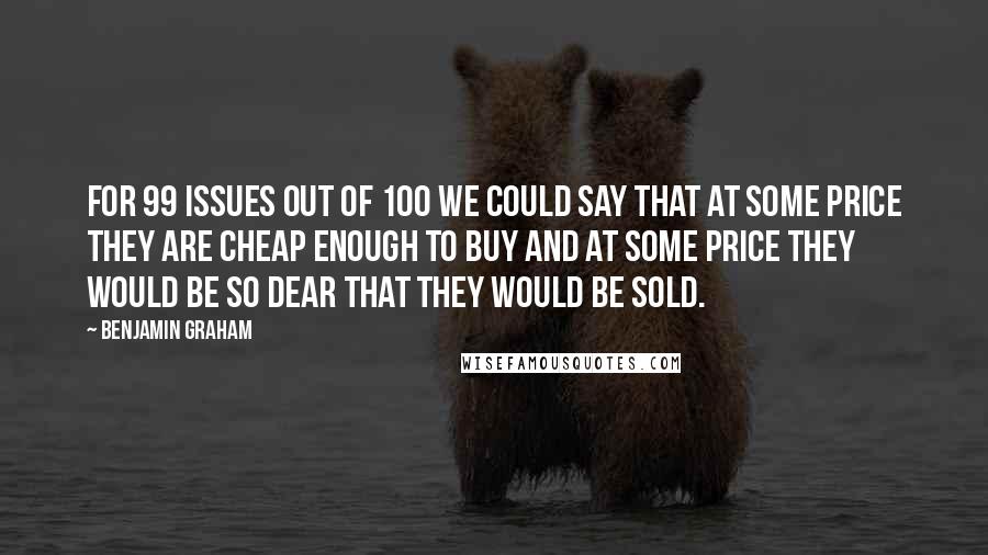 Benjamin Graham Quotes: For 99 issues out of 100 we could say that at some price they are cheap enough to buy and at some price they would be so dear that they would be sold.