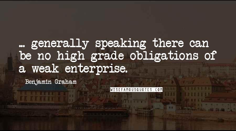 Benjamin Graham Quotes: ... generally speaking there can be no high-grade obligations of a weak enterprise.