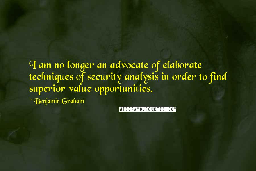 Benjamin Graham Quotes: I am no longer an advocate of elaborate techniques of security analysis in order to find superior value opportunities.