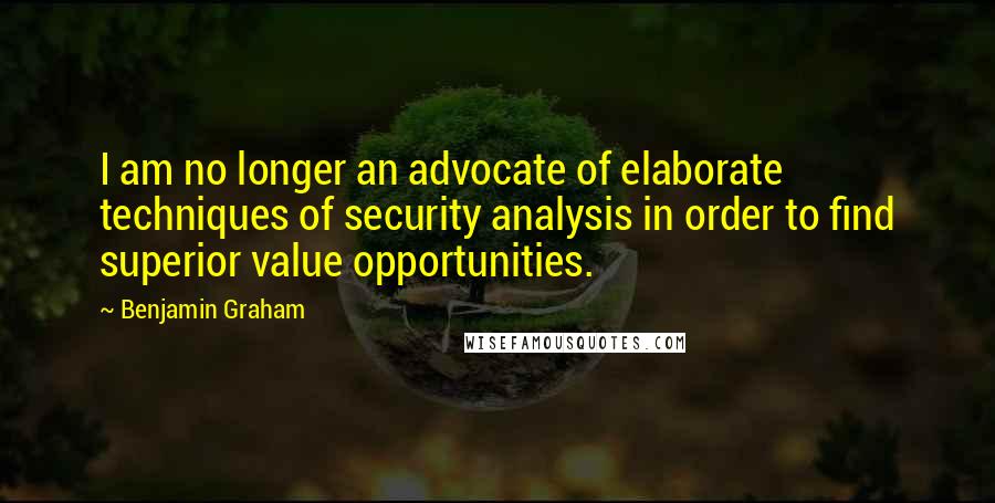 Benjamin Graham Quotes: I am no longer an advocate of elaborate techniques of security analysis in order to find superior value opportunities.