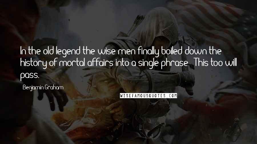 Benjamin Graham Quotes: In the old legend the wise men finally boiled down the history of mortal affairs into a single phrase: 'This too will pass.'