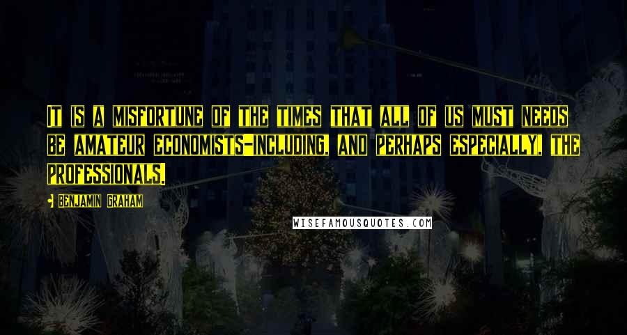Benjamin Graham Quotes: It is a misfortune of the times that all of us must needs be amateur economists-including, and perhaps especially, the professionals.