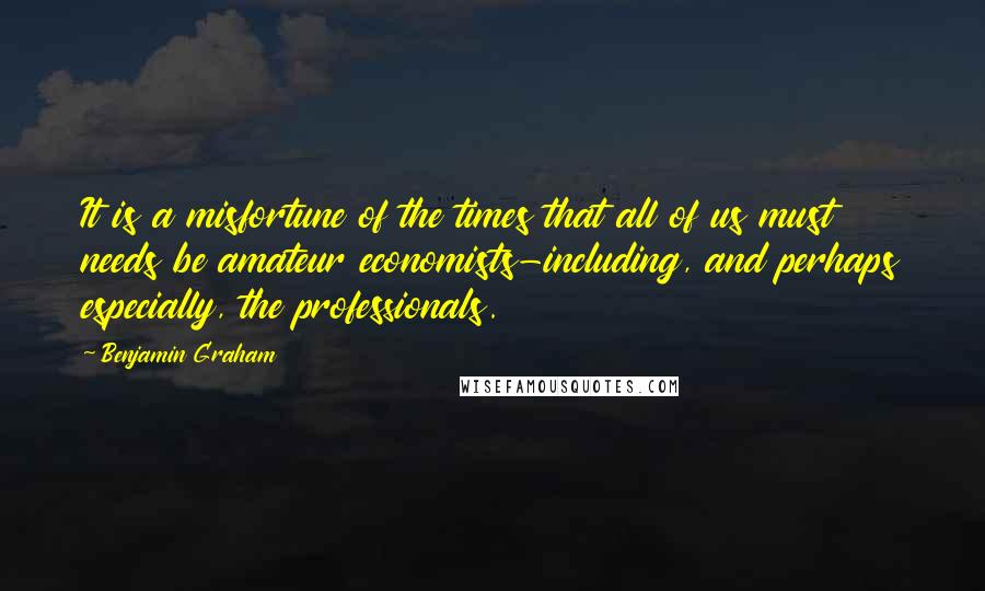 Benjamin Graham Quotes: It is a misfortune of the times that all of us must needs be amateur economists-including, and perhaps especially, the professionals.