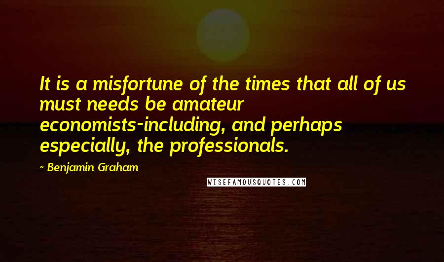 Benjamin Graham Quotes: It is a misfortune of the times that all of us must needs be amateur economists-including, and perhaps especially, the professionals.