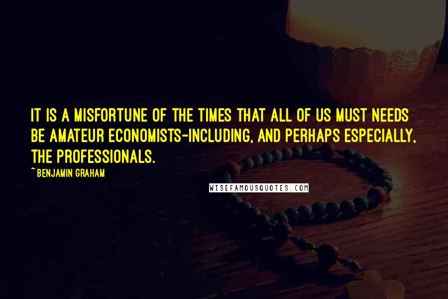 Benjamin Graham Quotes: It is a misfortune of the times that all of us must needs be amateur economists-including, and perhaps especially, the professionals.