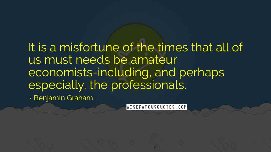 Benjamin Graham Quotes: It is a misfortune of the times that all of us must needs be amateur economists-including, and perhaps especially, the professionals.