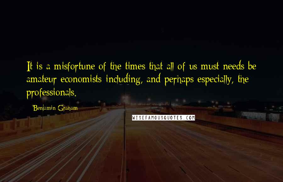 Benjamin Graham Quotes: It is a misfortune of the times that all of us must needs be amateur economists-including, and perhaps especially, the professionals.