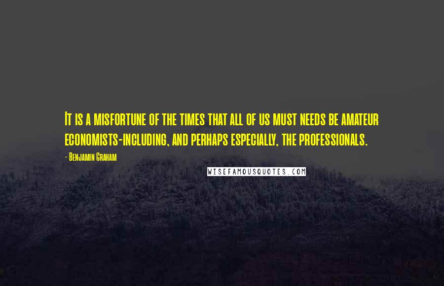 Benjamin Graham Quotes: It is a misfortune of the times that all of us must needs be amateur economists-including, and perhaps especially, the professionals.