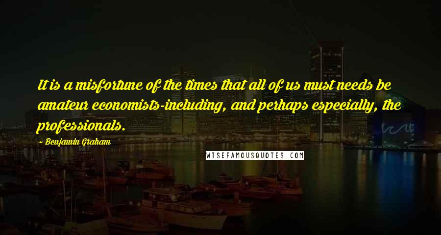 Benjamin Graham Quotes: It is a misfortune of the times that all of us must needs be amateur economists-including, and perhaps especially, the professionals.