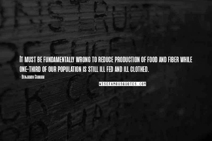 Benjamin Graham Quotes: It must be fundamentally wrong to reduce production of food and fiber while one-third of our population is still ill fed and ill clothed.