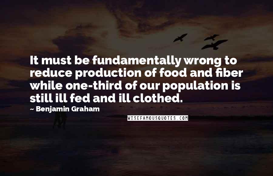 Benjamin Graham Quotes: It must be fundamentally wrong to reduce production of food and fiber while one-third of our population is still ill fed and ill clothed.