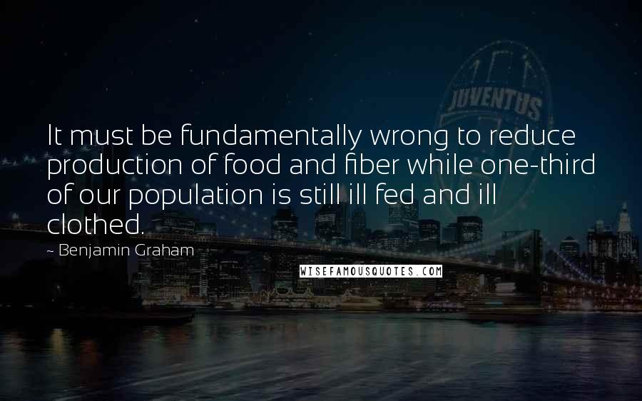 Benjamin Graham Quotes: It must be fundamentally wrong to reduce production of food and fiber while one-third of our population is still ill fed and ill clothed.