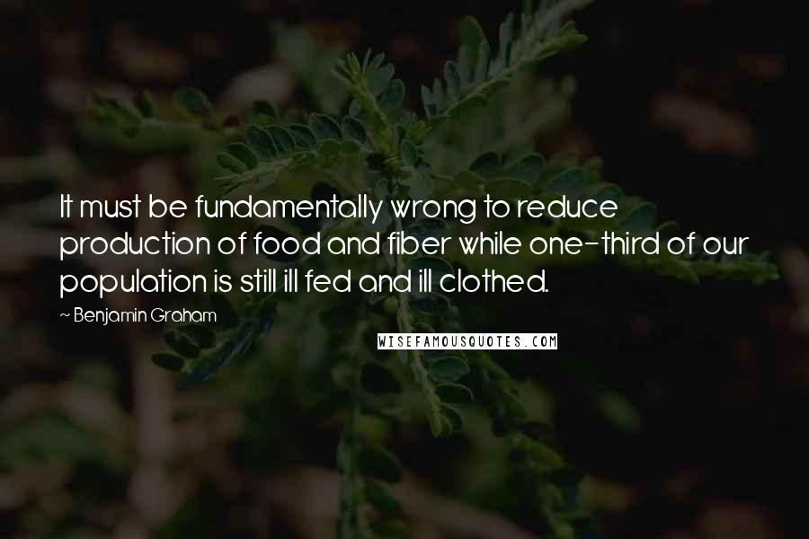 Benjamin Graham Quotes: It must be fundamentally wrong to reduce production of food and fiber while one-third of our population is still ill fed and ill clothed.