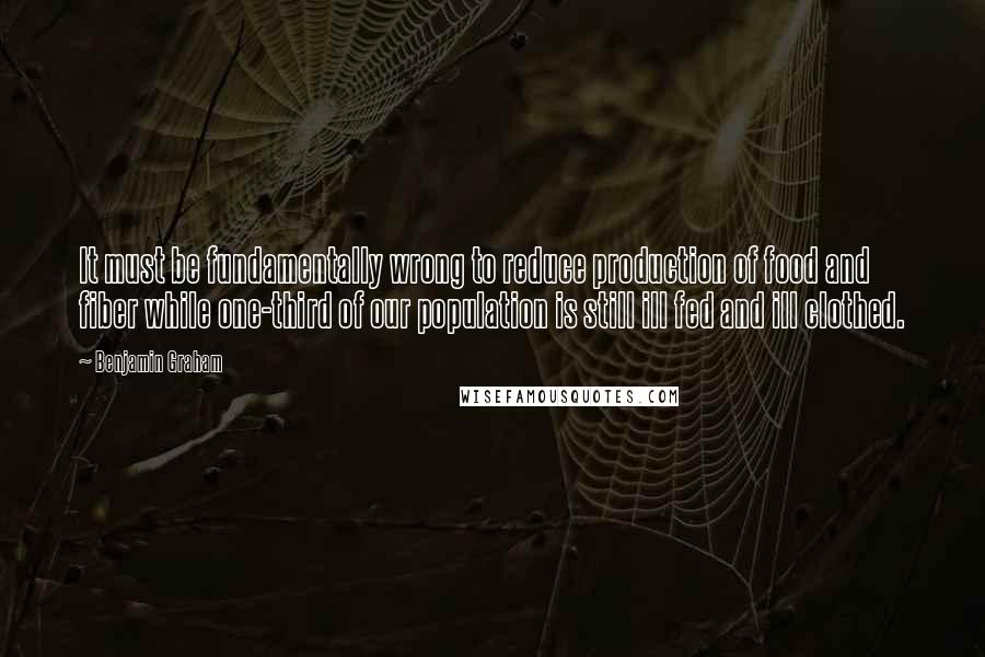 Benjamin Graham Quotes: It must be fundamentally wrong to reduce production of food and fiber while one-third of our population is still ill fed and ill clothed.