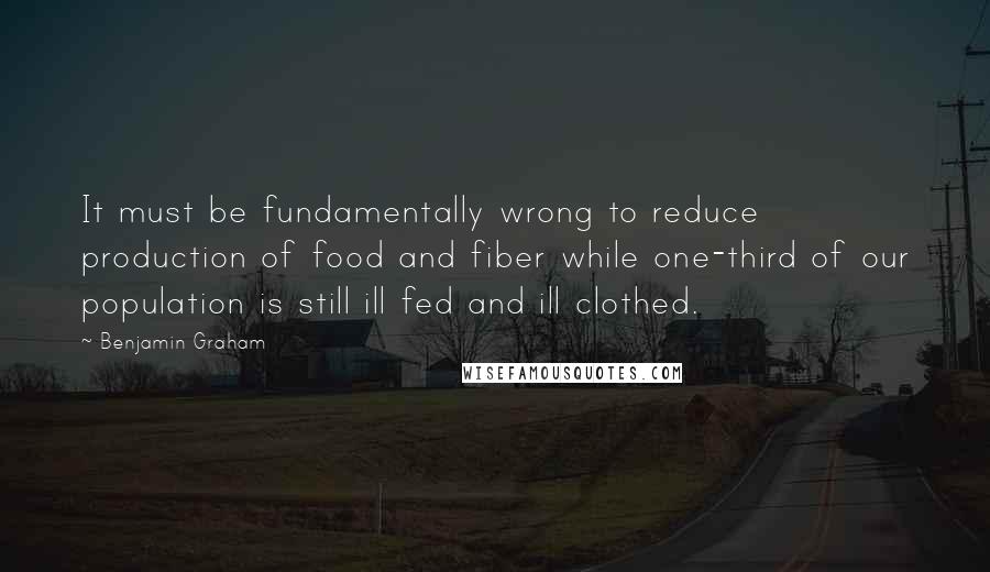 Benjamin Graham Quotes: It must be fundamentally wrong to reduce production of food and fiber while one-third of our population is still ill fed and ill clothed.