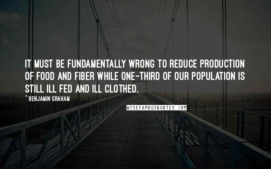 Benjamin Graham Quotes: It must be fundamentally wrong to reduce production of food and fiber while one-third of our population is still ill fed and ill clothed.