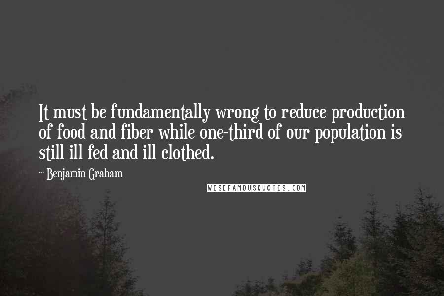 Benjamin Graham Quotes: It must be fundamentally wrong to reduce production of food and fiber while one-third of our population is still ill fed and ill clothed.