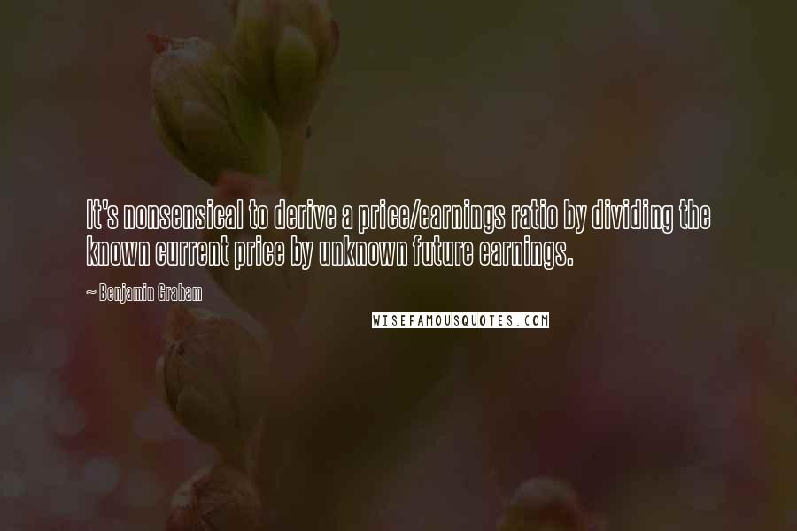 Benjamin Graham Quotes: It's nonsensical to derive a price/earnings ratio by dividing the known current price by unknown future earnings.