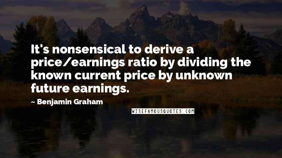 Benjamin Graham Quotes: It's nonsensical to derive a price/earnings ratio by dividing the known current price by unknown future earnings.