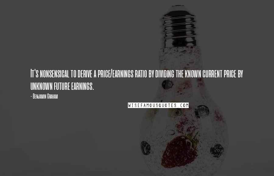 Benjamin Graham Quotes: It's nonsensical to derive a price/earnings ratio by dividing the known current price by unknown future earnings.