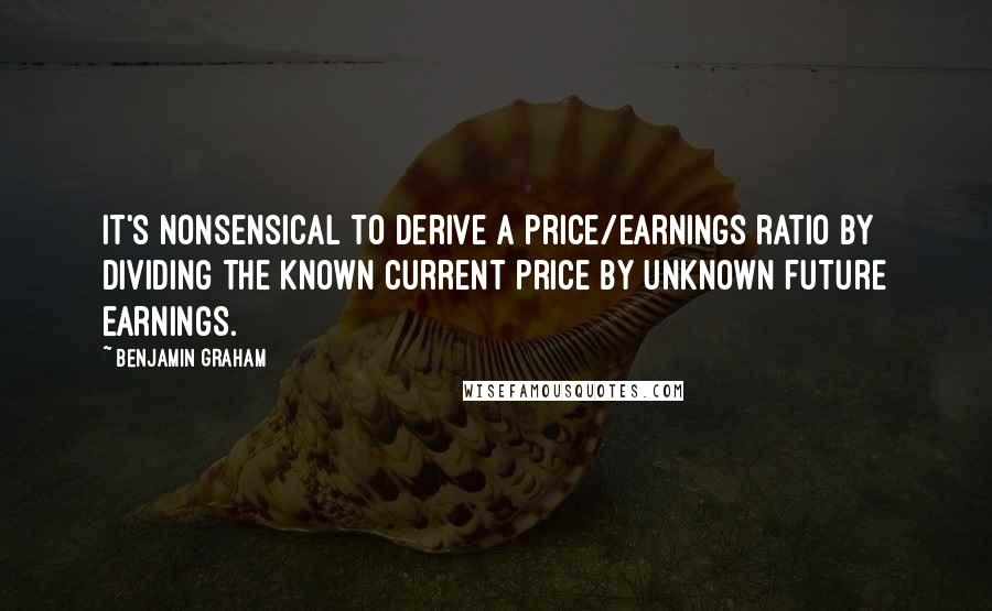 Benjamin Graham Quotes: It's nonsensical to derive a price/earnings ratio by dividing the known current price by unknown future earnings.