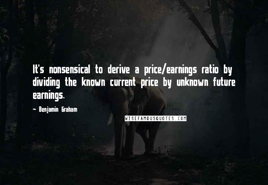Benjamin Graham Quotes: It's nonsensical to derive a price/earnings ratio by dividing the known current price by unknown future earnings.