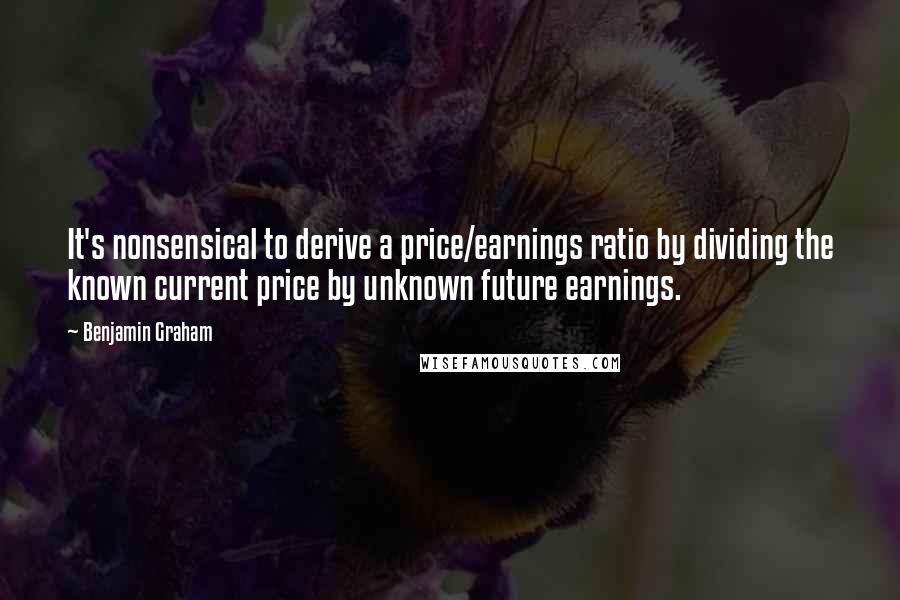 Benjamin Graham Quotes: It's nonsensical to derive a price/earnings ratio by dividing the known current price by unknown future earnings.