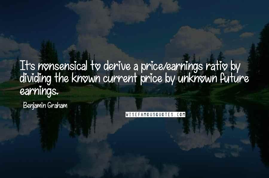 Benjamin Graham Quotes: It's nonsensical to derive a price/earnings ratio by dividing the known current price by unknown future earnings.