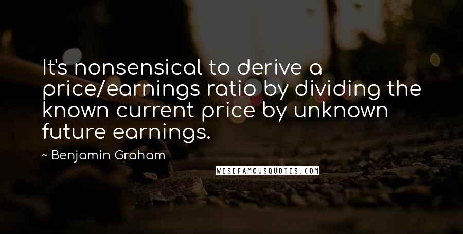 Benjamin Graham Quotes: It's nonsensical to derive a price/earnings ratio by dividing the known current price by unknown future earnings.