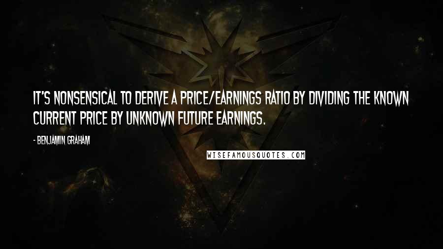 Benjamin Graham Quotes: It's nonsensical to derive a price/earnings ratio by dividing the known current price by unknown future earnings.