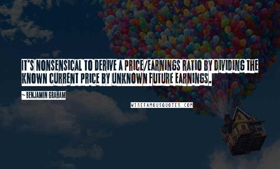 Benjamin Graham Quotes: It's nonsensical to derive a price/earnings ratio by dividing the known current price by unknown future earnings.