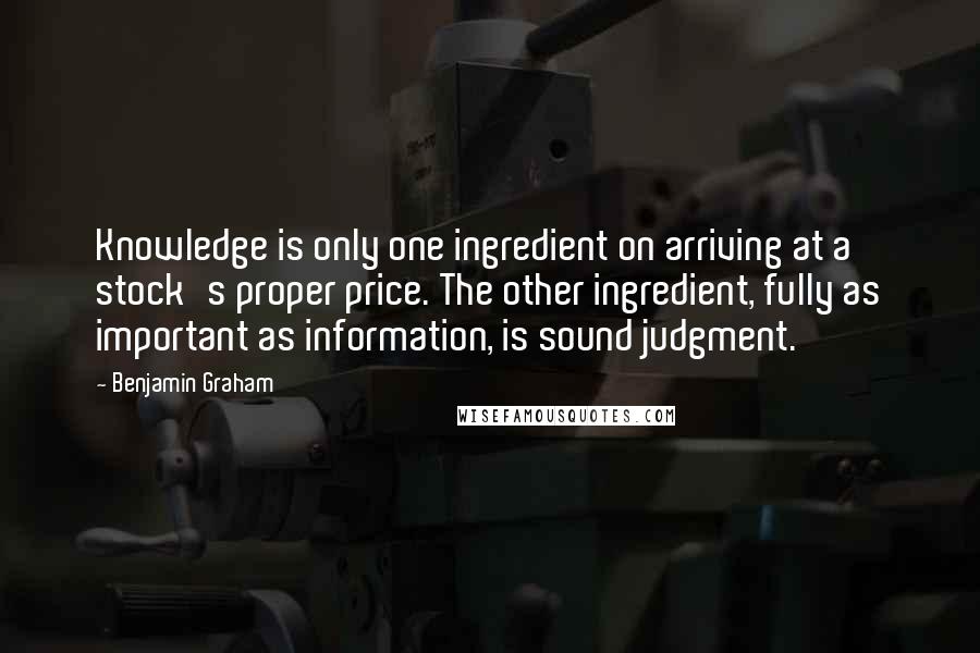 Benjamin Graham Quotes: Knowledge is only one ingredient on arriving at a stock's proper price. The other ingredient, fully as important as information, is sound judgment.