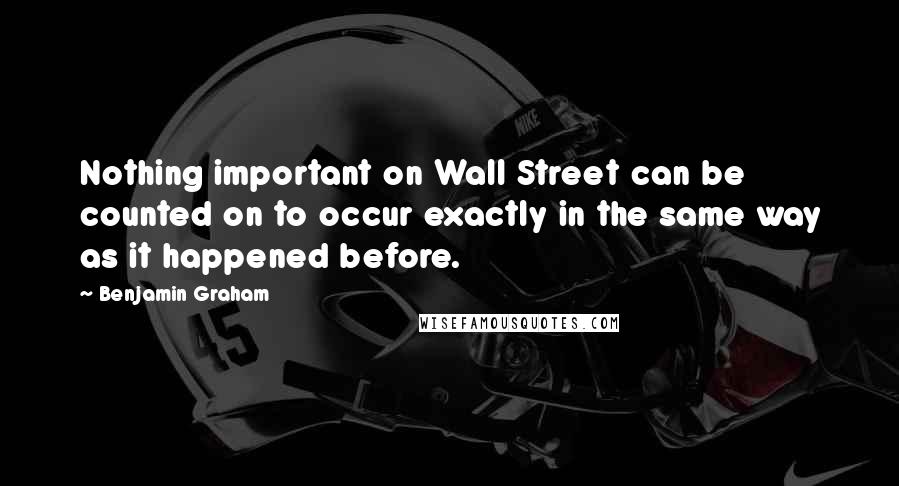 Benjamin Graham Quotes: Nothing important on Wall Street can be counted on to occur exactly in the same way as it happened before.