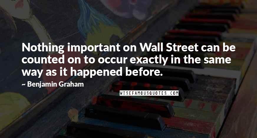 Benjamin Graham Quotes: Nothing important on Wall Street can be counted on to occur exactly in the same way as it happened before.