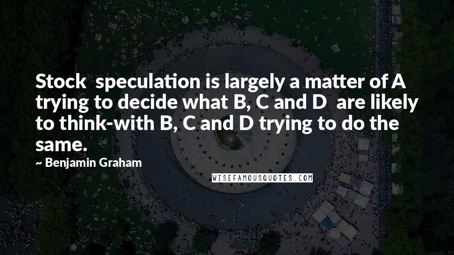 Benjamin Graham Quotes: Stock  speculation is largely a matter of A trying to decide what B, C and D  are likely to think-with B, C and D trying to do the same.