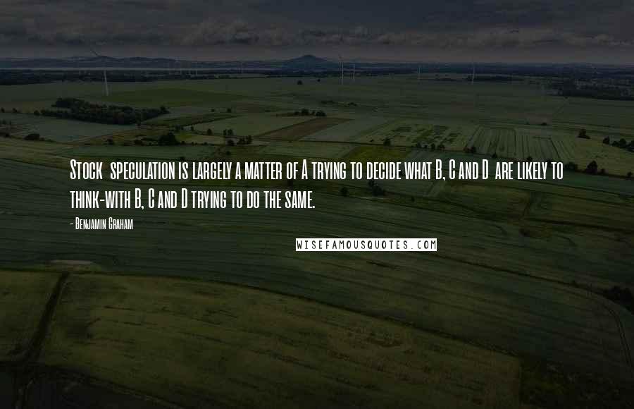 Benjamin Graham Quotes: Stock  speculation is largely a matter of A trying to decide what B, C and D  are likely to think-with B, C and D trying to do the same.